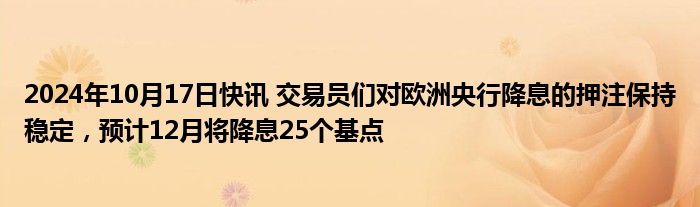 2024年10月17日快讯 交易员们对欧洲央行降息的押注保持稳定，预计12月将降息25个基点