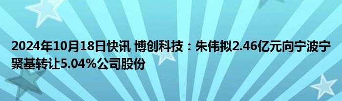 2024年10月18日快讯 博创科技：朱伟拟2.46亿元向宁波宁聚基转让5.04%公司股份