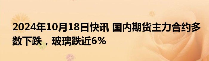 2024年10月18日快讯 国内期货主力合约多数下跌，玻璃跌近6%