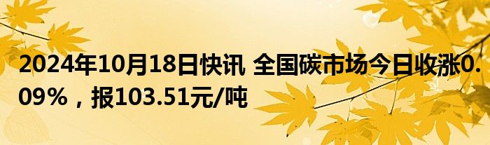 2024年10月18日快讯 全国碳市场今日收涨0.09%，报103.51元/吨