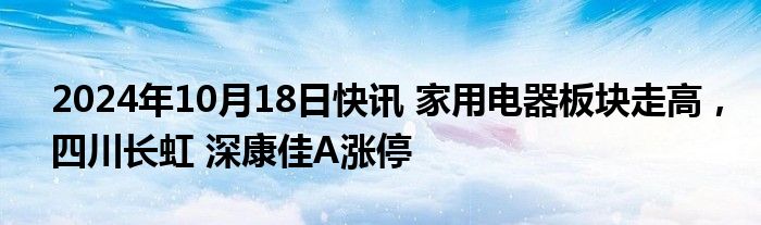 2024年10月18日快讯 家用电器板块走高，四川长虹 深康佳A涨停