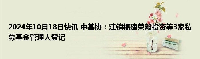 2024年10月18日快讯 中基协：注销福建荣毅投资等3家私募基金管理人登记