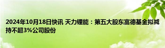 2024年10月18日快讯 天力锂能：第五大股东富德基金拟减持不超3%公司股份