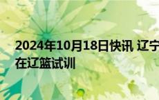 2024年10月18日快讯 辽宁男篮：凯·费尔德昨晚抵沈开始在辽篮试训