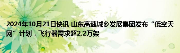 2024年10月21日快讯 山东高速城乡发展集团发布“低空天网”计划，飞行器需求超2.2万架