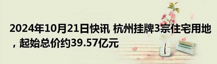 2024年10月21日快讯 杭州挂牌3宗住宅用地，起始总价约39.57亿元