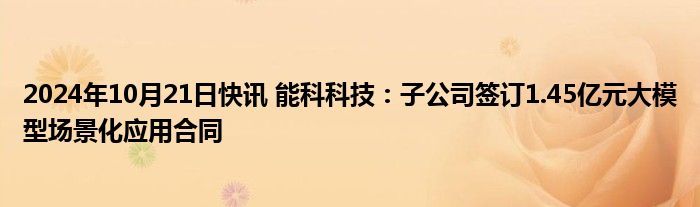 2024年10月21日快讯 能科科技：子公司签订1.45亿元大模型场景化应用合同