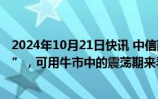 2024年10月21日快讯 中信建投：仍处牛市第二段“拉锯战”，可用牛市中的震荡期来看待