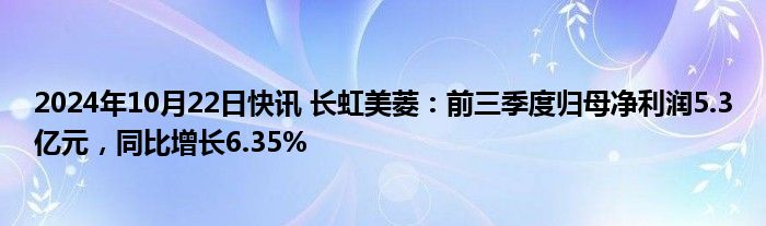 2024年10月22日快讯 长虹美菱：前三季度归母净利润5.3亿元，同比增长6.35%