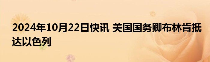 2024年10月22日快讯 美国国务卿布林肯抵达以色列