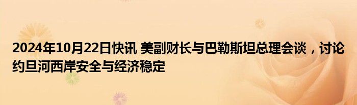 2024年10月22日快讯 美副财长与巴勒斯坦总理会谈，讨论约旦河西岸安全与经济稳定