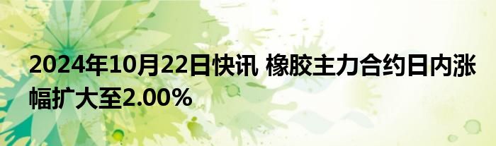 2024年10月22日快讯 橡胶主力合约日内涨幅扩大至2.00%