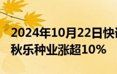 2024年10月22日快讯 转基因板块短线冲高，秋乐种业涨超10%