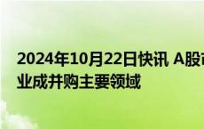 2024年10月22日快讯 A股市场并购重组风起云涌，新兴产业成并购主要领域