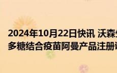 2024年10月22日快讯 沃森生物：子公司收到13价肺炎球菌多糖结合疫苗阿曼产品注册证