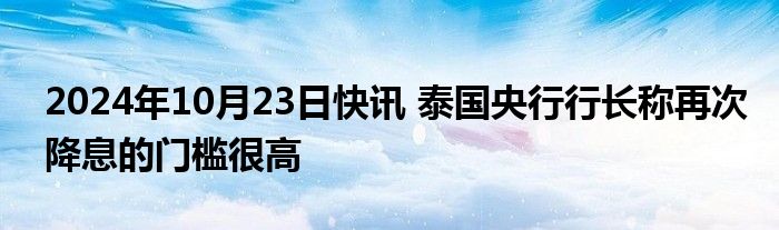 2024年10月23日快讯 泰国央行行长称再次降息的门槛很高