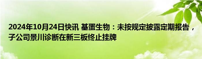 2024年10月24日快讯 基蛋生物：未按规定披露定期报告，子公司景川诊断在新三板终止挂牌