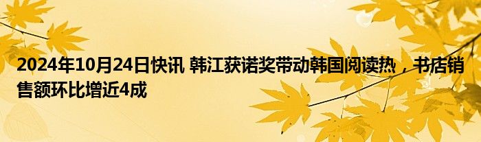 2024年10月24日快讯 韩江获诺奖带动韩国阅读热，书店销售额环比增近4成