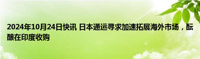 2024年10月24日快讯 日本通运寻求加速拓展海外市场，酝酿在印度收购