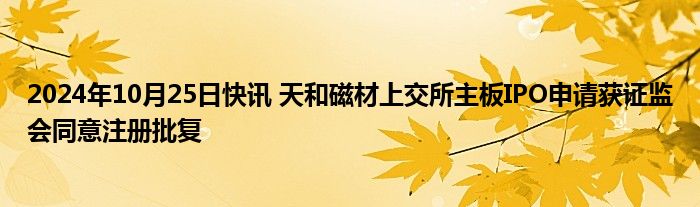 2024年10月25日快讯 天和磁材上交所主板IPO申请获证监会同意注册批复