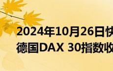 2024年10月26日快讯 欧股收盘涨跌不一，德国DAX 30指数收涨0.02%