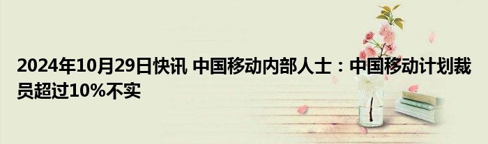 2024年10月29日快讯 中国移动内部人士：中国移动计划裁员超过10%不实