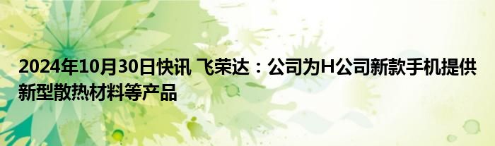 2024年10月30日快讯 飞荣达：公司为H公司新款手机提供新型散热材料等产品