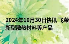 2024年10月30日快讯 飞荣达：公司为H公司新款手机提供新型散热材料等产品