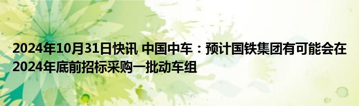 2024年10月31日快讯 中国中车：预计国铁集团有可能会在2024年底前招标采购一批动车组