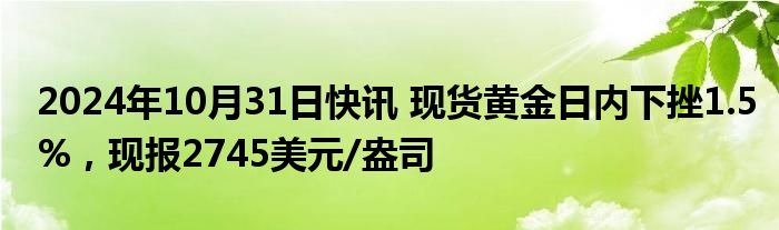 2024年10月31日快讯 现货黄金日内下挫1.5%，现报2745美元/盎司