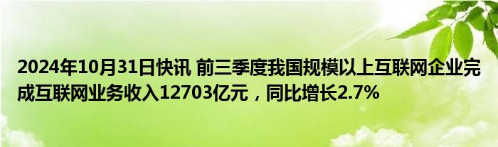 2024年10月31日快讯 前三季度我国规模以上互联网企业完成互联网业务收入12703亿元，同比增长2.7%