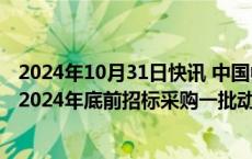 2024年10月31日快讯 中国中车：预计国铁集团有可能会在2024年底前招标采购一批动车组