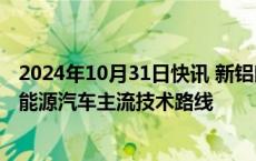 2024年10月31日快讯 新铝时代：公司产品已经覆盖全球新能源汽车主流技术路线