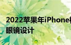 2022苹果年iPhone机型有望采用新的一体式眼镜设计